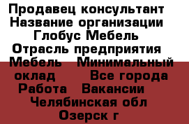 Продавец-консультант › Название организации ­ Глобус-Мебель › Отрасль предприятия ­ Мебель › Минимальный оклад ­ 1 - Все города Работа » Вакансии   . Челябинская обл.,Озерск г.